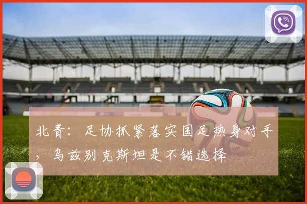 北青：足协抓紧落实国足热身对手，乌兹别克斯坦是不错选择